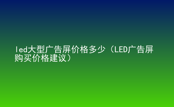  led大型廣告屏價(jià)格多少（LED廣告屏購(gòu)買價(jià)格建議）