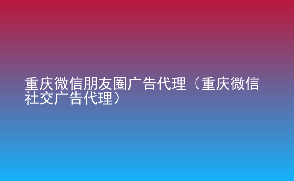  重慶微信朋友圈廣告代理（重慶微信社交廣告代理）