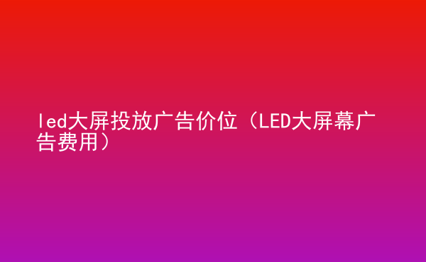  led大屏投放廣告價位（LED大屏幕廣告費用）