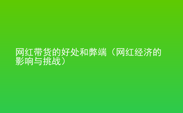  網(wǎng)紅帶貨的好處和弊端（網(wǎng)紅經(jīng)濟(jì)的影響與挑戰(zhàn)）