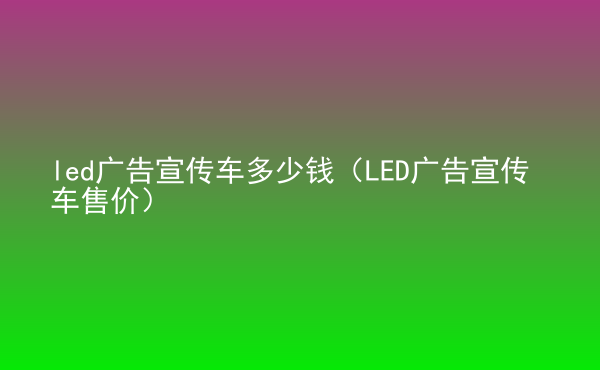  led廣告宣傳車多少錢（LED廣告宣傳車售價(jià)）