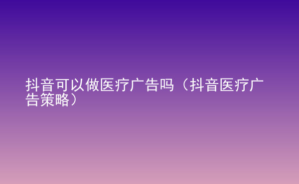  抖音可以做醫(yī)療廣告嗎（抖音醫(yī)療廣告策略）