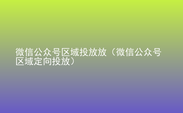  微信公眾號(hào)區(qū)域投放放（微信公眾號(hào)區(qū)域定向投放）