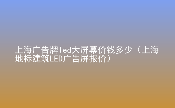  上海廣告牌led大屏幕價錢多少（上海地標建筑LED廣告屏報價）