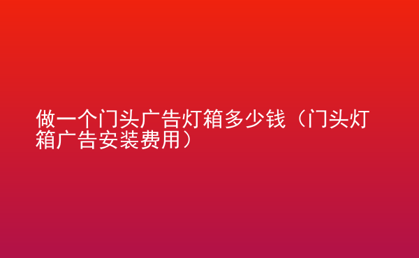  做一個門頭廣告燈箱多少錢（門頭燈箱廣告安裝費用）