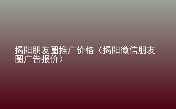  揭陽朋友圈推廣價格（揭陽微信朋友圈廣告報價）