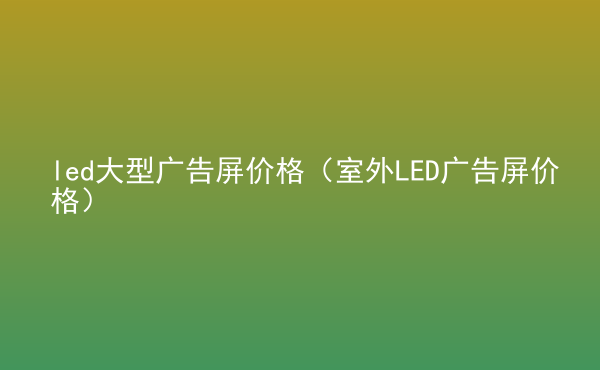  led大型廣告屏價(jià)格（室外LED廣告屏價(jià)格）