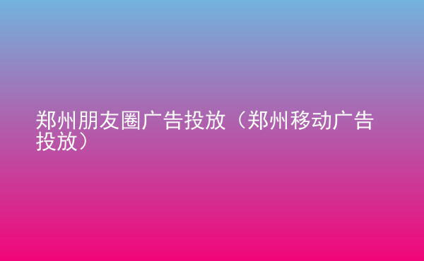  鄭州朋友圈廣告投放（鄭州移動(dòng)廣告投放）