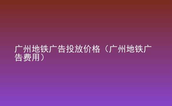  廣州地鐵廣告投放價格（廣州地鐵廣告費用）