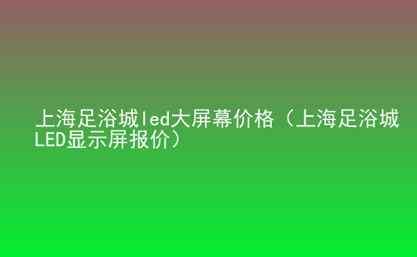  上海足浴城led大屏幕價格（上海足浴城LED顯示屏報價）