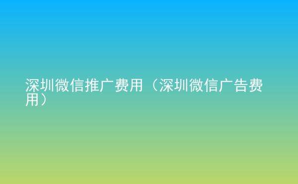 深圳微信推廣費(fèi)用（深圳微信廣告費(fèi)用）