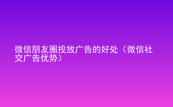  微信朋友圈投放廣告的好處（微信社交廣告優(yōu)勢）