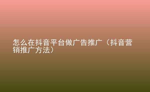  怎么在抖音平臺做廣告推廣（抖音營銷推廣方法）