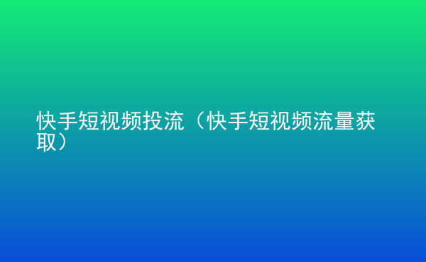  快手短視頻投流（快手短視頻流量獲取）