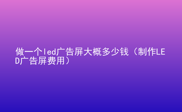  做一個led廣告屏大概多少錢（制作LED廣告屏費用）