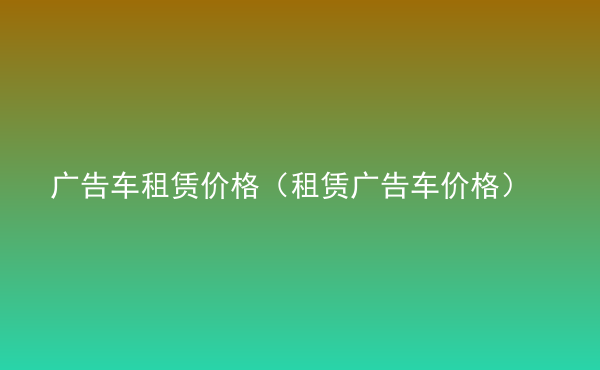  廣告車租賃價(jià)格（租賃廣告車價(jià)格）