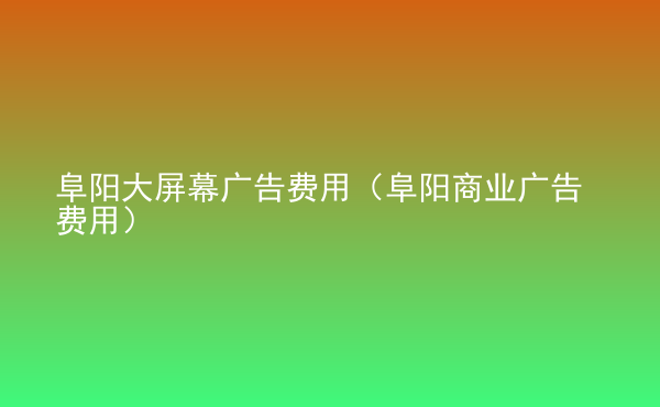  阜陽大屏幕廣告費(fèi)用（阜陽商業(yè)廣告費(fèi)用）