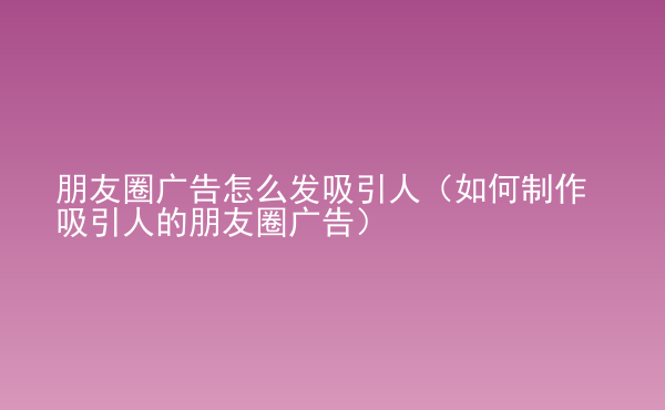  朋友圈廣告怎么發(fā)吸引人（如何制作吸引人的朋友圈廣告）