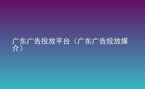  廣東廣告投放平臺(tái)（廣東廣告投放媒介）