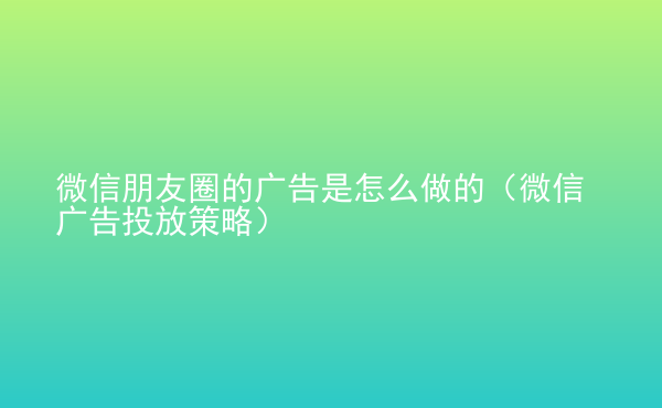  微信朋友圈的廣告是怎么做的（微信廣告投放策略）