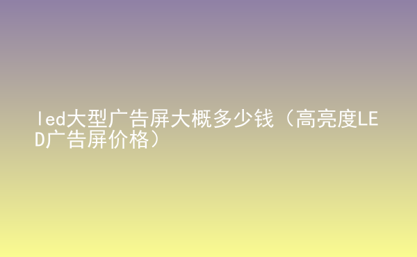  led大型廣告屏大概多少錢（高亮度LED廣告屏價格）