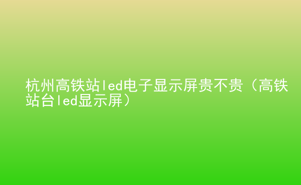  杭州高鐵站led電子顯示屏貴不貴（高鐵站臺(tái)led顯示屏）