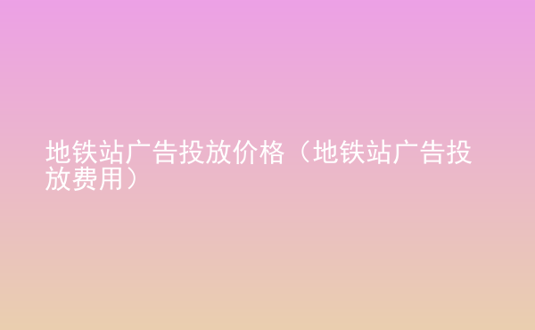  地鐵站廣告投放價格（地鐵站廣告投放費用）