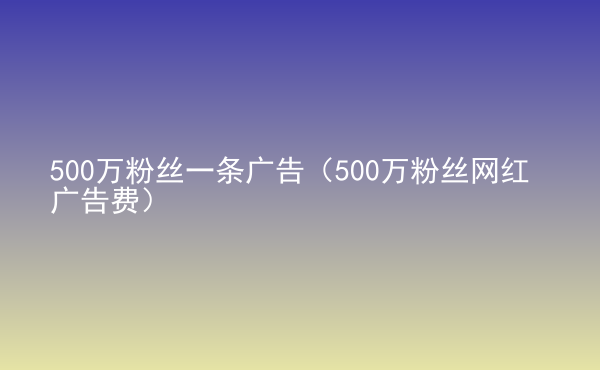  500萬粉絲一條廣告（500萬粉絲網(wǎng)紅廣告費）