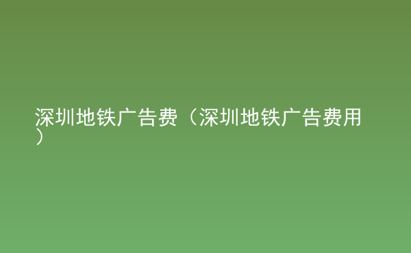  深圳地鐵廣告費（深圳地鐵廣告費用）