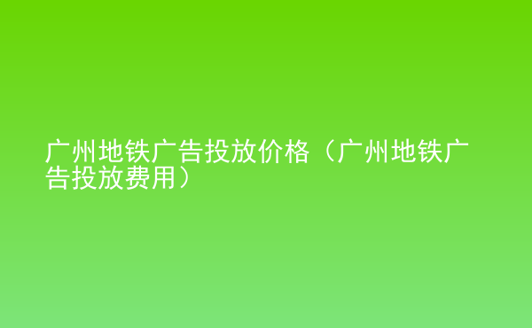  廣州地鐵廣告投放價格（廣州地鐵廣告投放費用）