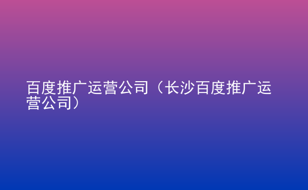  百度推廣運(yùn)營公司（長沙百度推廣運(yùn)營公司）