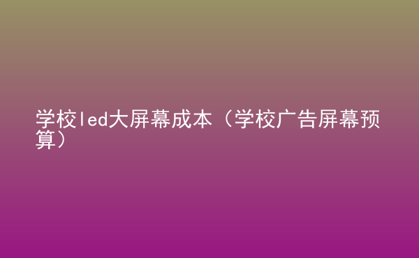  學(xué)校led大屏幕成本（學(xué)校廣告屏幕預(yù)算）