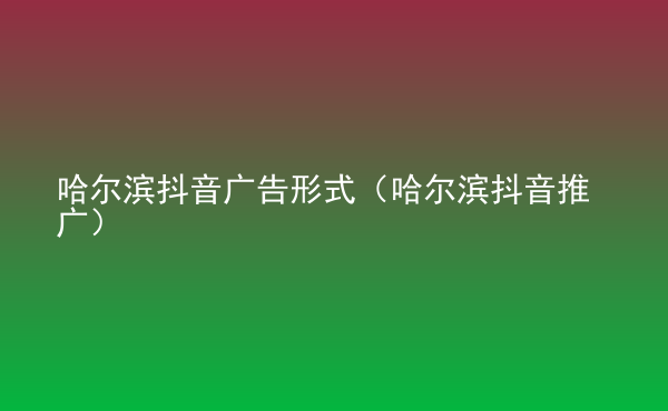  哈爾濱抖音廣告形式（哈爾濱抖音推廣）