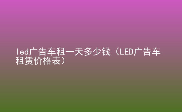  led廣告車租一天多少錢（LED廣告車租賃價(jià)格表）