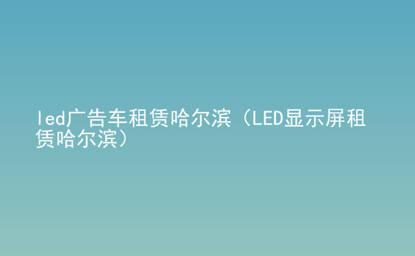  led廣告車租賃哈爾濱（LED顯示屏租賃哈爾濱）