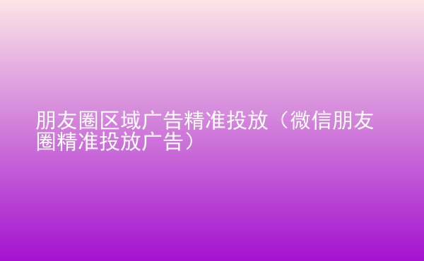  朋友圈區(qū)域廣告精準(zhǔn)投放（微信朋友圈精準(zhǔn)投放廣告）