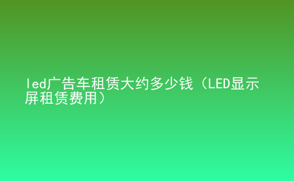  led廣告車租賃大約多少錢（LED顯示屏租賃費(fèi)用）