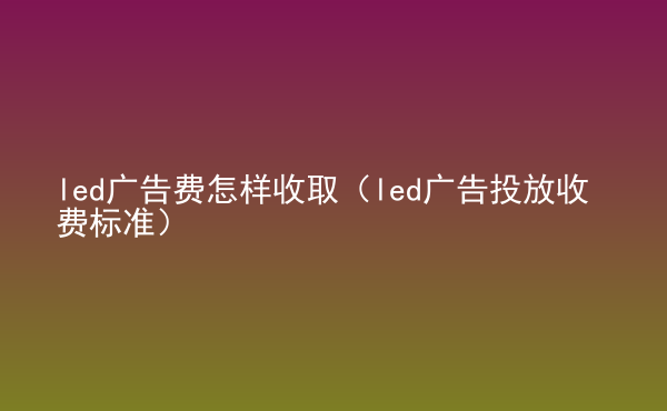  led廣告費(fèi)怎樣收取（led廣告投放收費(fèi)標(biāo)準(zhǔn)）