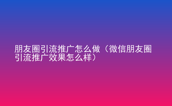  朋友圈引流推廣怎么做（微信朋友圈引流推廣效果怎么樣）