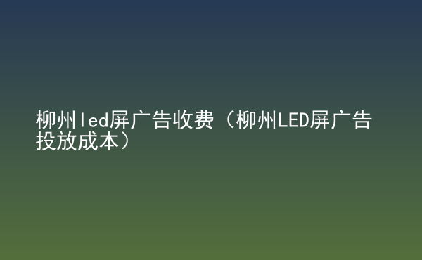  柳州led屏廣告收費(fèi)（柳州LED屏廣告投放成本）