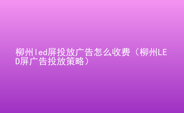  柳州led屏投放廣告怎么收費(fèi)（柳州LED屏廣告投放策略）