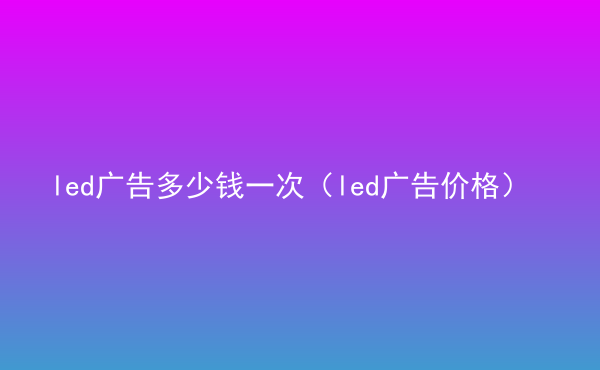  led廣告多少錢一次（led廣告價(jià)格）