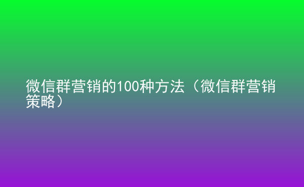  微信群營銷的100種方法（微信群營銷策略）