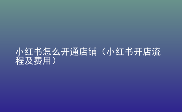  小紅書怎么開通店鋪（小紅書開店流程及費(fèi)用）