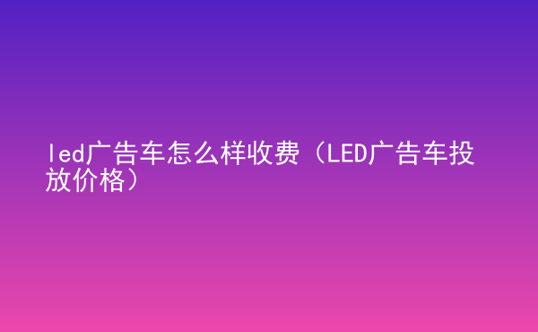  led廣告車怎么樣收費(fèi)（LED廣告車投放價(jià)格）