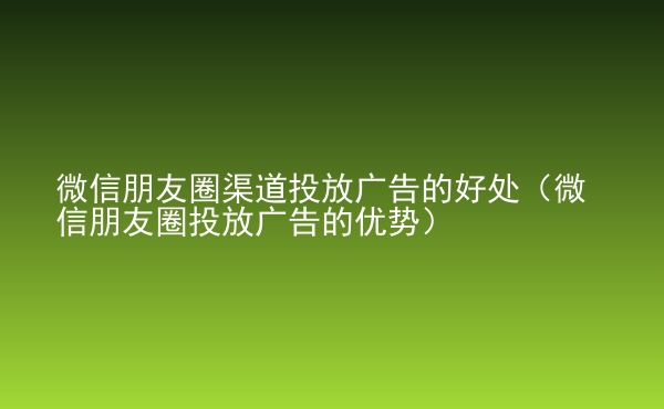  微信朋友圈渠道投放廣告的好處（微信朋友圈投放廣告的優(yōu)勢）