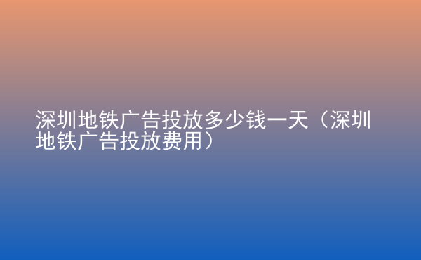  深圳地鐵廣告投放多少錢一天（深圳地鐵廣告投放費(fèi)用）