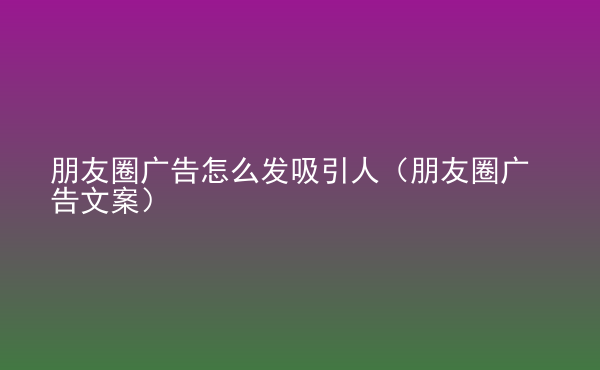  朋友圈廣告怎么發(fā)吸引人（朋友圈廣告文案）