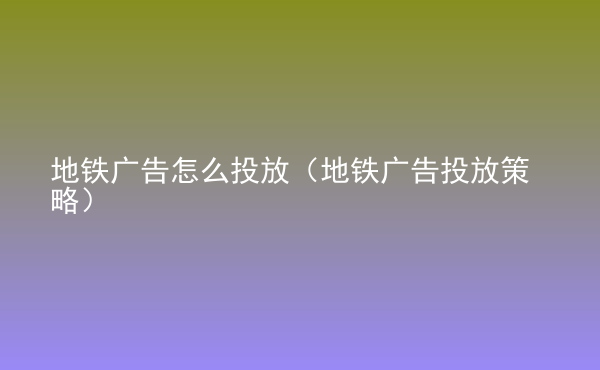  地鐵廣告怎么投放（地鐵廣告投放策略）