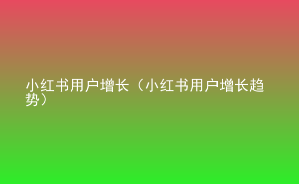  小紅書用戶增長（小紅書用戶增長趨勢）